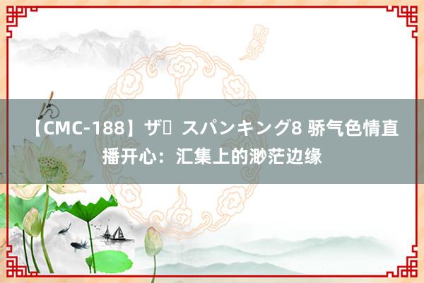 【CMC-188】ザ・スパンキング8 骄气色情直播开心：汇集上的渺茫边缘