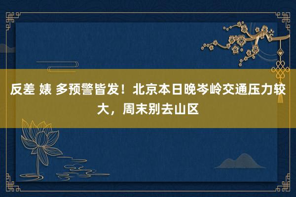 反差 婊 多预警皆发！北京本日晚岑岭交通压力较大，周末别去山区