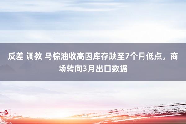 反差 调教 马棕油收高因库存跌至7个月低点，商场转向3月出口数据