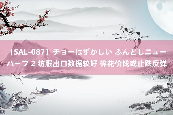 【SAL-087】チョーはずかしい ふんどしニューハーフ 2 纺服出口数据较好 棉花价钱或止跌反弹