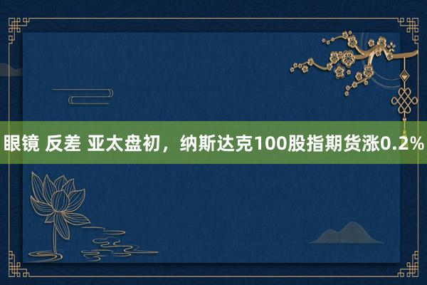 眼镜 反差 亚太盘初，纳斯达克100股指期货涨0.2%