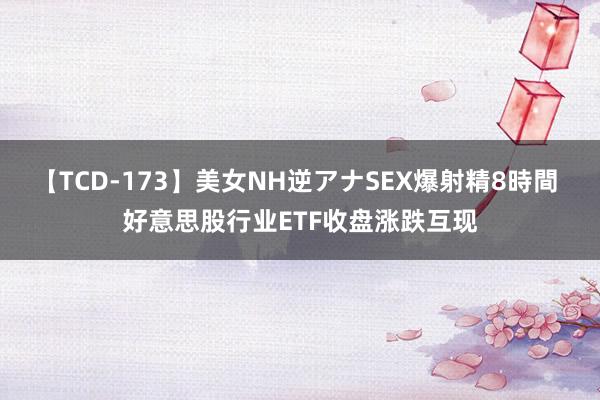 【TCD-173】美女NH逆アナSEX爆射精8時間 好意思股行业ETF收盘涨跌互现