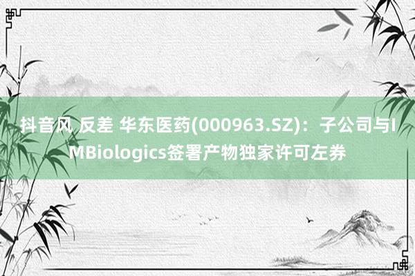 抖音风 反差 华东医药(000963.SZ)：子公司与IMBiologics签署产物独家许可左券