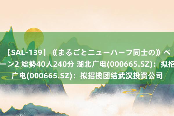 【SAL-139】《まるごとニューハーフ同士の》ペニクリフェラチオシーン2 総勢40人240分 湖北广电(000665.SZ)：拟招揽团结武汉投资公司