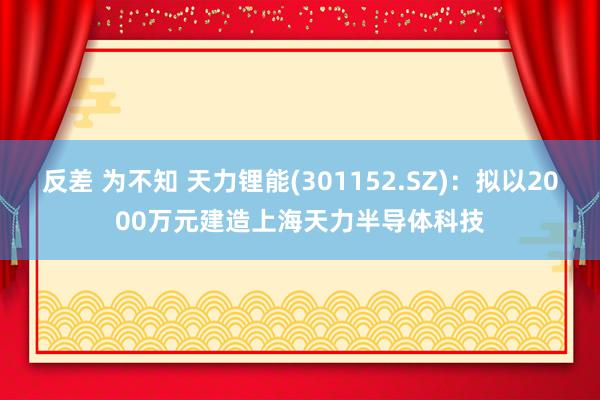 反差 为不知 天力锂能(301152.SZ)：拟以2000万元建造上海天力半导体科技