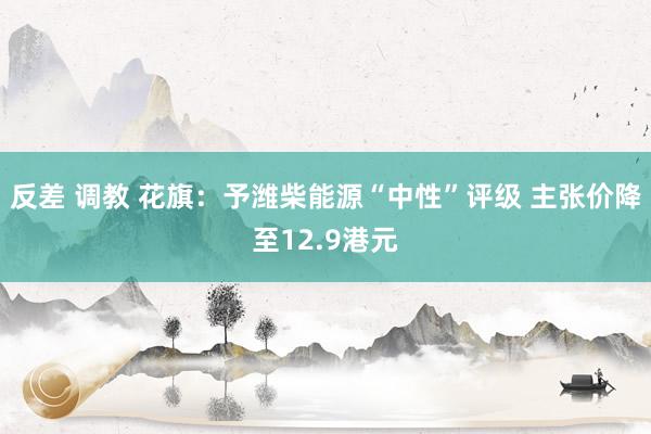 反差 调教 花旗：予潍柴能源“中性”评级 主张价降至12.9港元