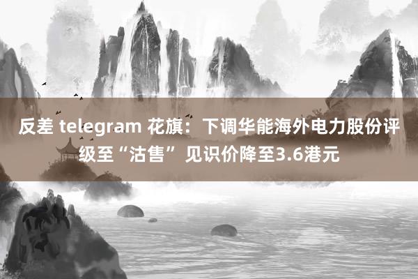 反差 telegram 花旗：下调华能海外电力股份评级至“沽售” 见识价降至3.6港元