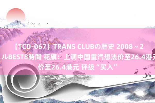 【TCD-067】TRANS CLUBの歴史 2008～2011 44タイトルBEST8時間 花旗：上调中国重汽想法价至26.4港元 评级“买入”