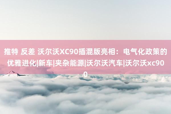 推特 反差 沃尔沃XC90插混版亮相：电气化政策的优雅进化|新车|夹杂能源|沃尔沃汽车|沃尔沃xc90