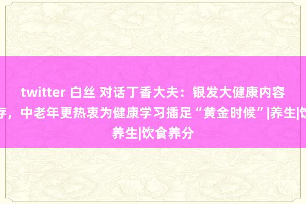 twitter 白丝 对话丁香大夫：银发大健康内容缺口尚存，中老年更热衷为健康学习插足“黄金时候”|养生|饮食养分