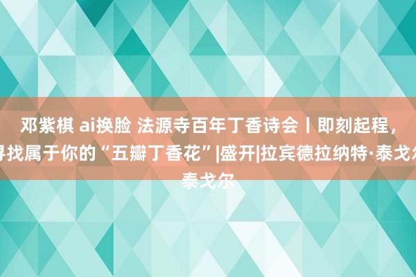 邓紫棋 ai换脸 法源寺百年丁香诗会丨即刻起程，寻找属于你的“五瓣丁香花”|盛开|拉宾德拉纳特·泰戈尔