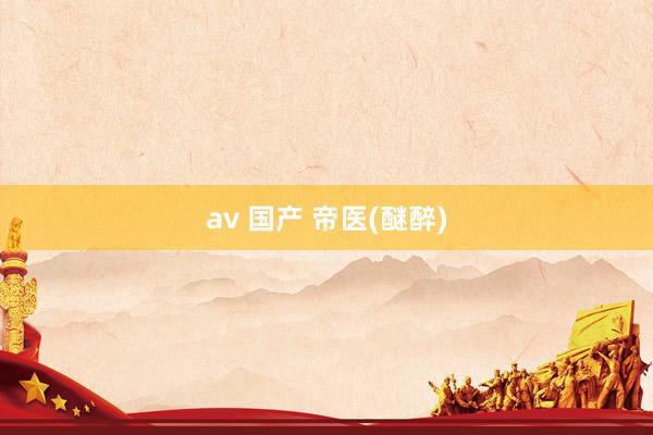 av 国产 帝医(醚醉)