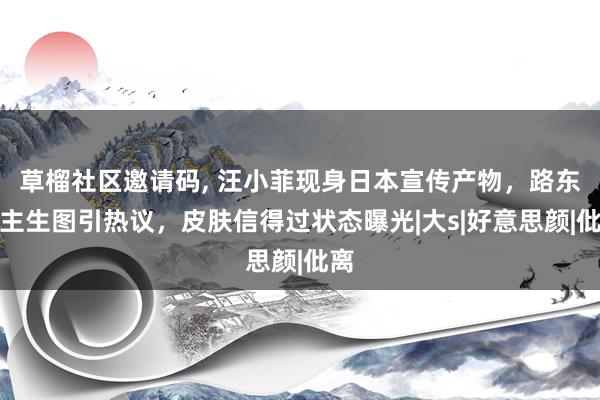 草榴社区邀请码， 汪小菲现身日本宣传产物，路东谈主生图引热议，皮肤信得过状态曝光|大s|好意思颜|仳离