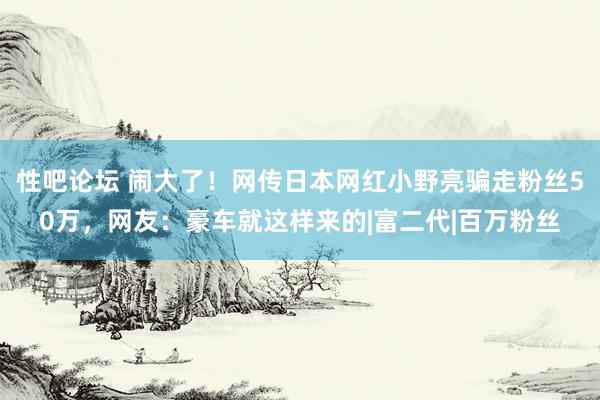 性吧论坛 闹大了！网传日本网红小野亮骗走粉丝50万，网友：豪车就这样来的|富二代|百万粉丝