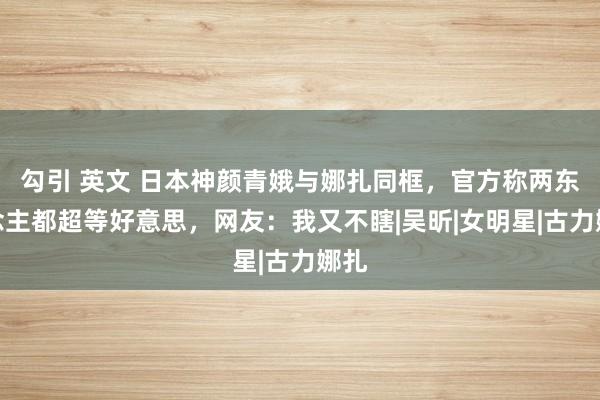 勾引 英文 日本神颜青娥与娜扎同框，官方称两东说念主都超等好意思，网友：我又不瞎|吴昕|女明星|古力娜扎