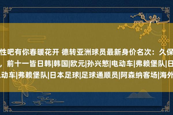 性吧有你春暖花开 德转亚洲球员最新身价名次：久保建英6000万欧居首，前十一皆日韩|韩国|欧元|孙兴慜|电动车|弗赖堡队|日本足球|足球通顺员|阿森纳客场|海外足球赛事