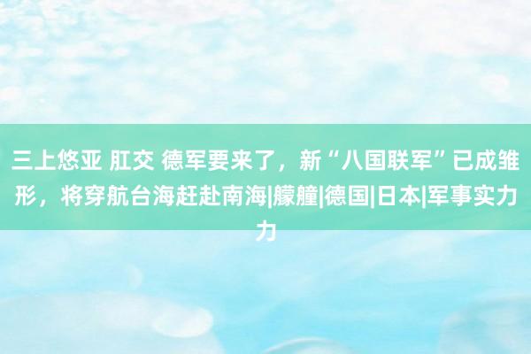 三上悠亚 肛交 德军要来了，新“八国联军”已成雏形，将穿航台海赶赴南海|艨艟|德国|日本|军事实力