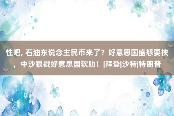 性吧， 石油东说念主民币来了？好意思国盛怒要挟，中沙狠戳好意思国软肋！|拜登|沙特|特朗普