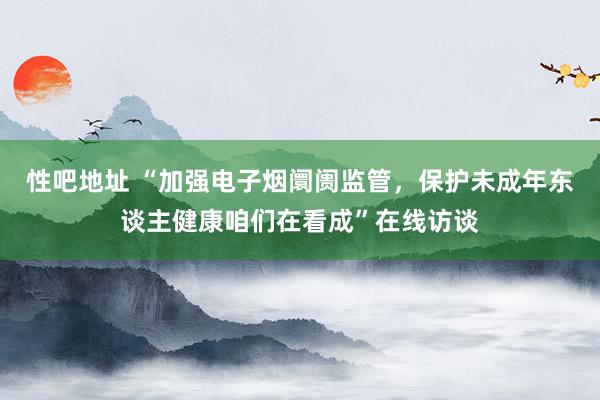 性吧地址 “加强电子烟阛阓监管，保护未成年东谈主健康咱们在看成”在线访谈