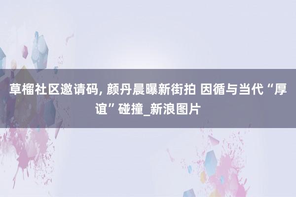 草榴社区邀请码， 颜丹晨曝新街拍 因循与当代“厚谊”碰撞_新浪图片