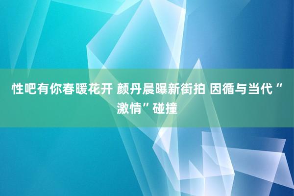 性吧有你春暖花开 颜丹晨曝新街拍 因循与当代“激情”碰撞