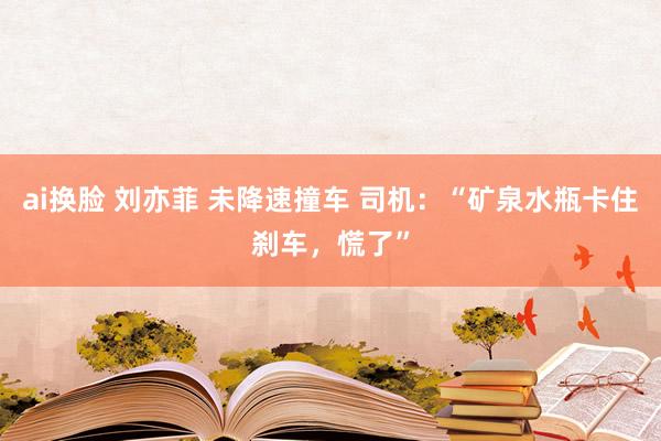 ai换脸 刘亦菲 未降速撞车 司机：“矿泉水瓶卡住刹车，慌了”