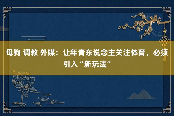 母狗 调教 外媒：让年青东说念主关注体育，必须引入“新玩法”