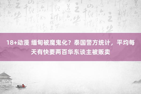 18+动漫 缅甸被魔鬼化？泰国警方统计，平均每天有快要两百华东谈主被贩卖